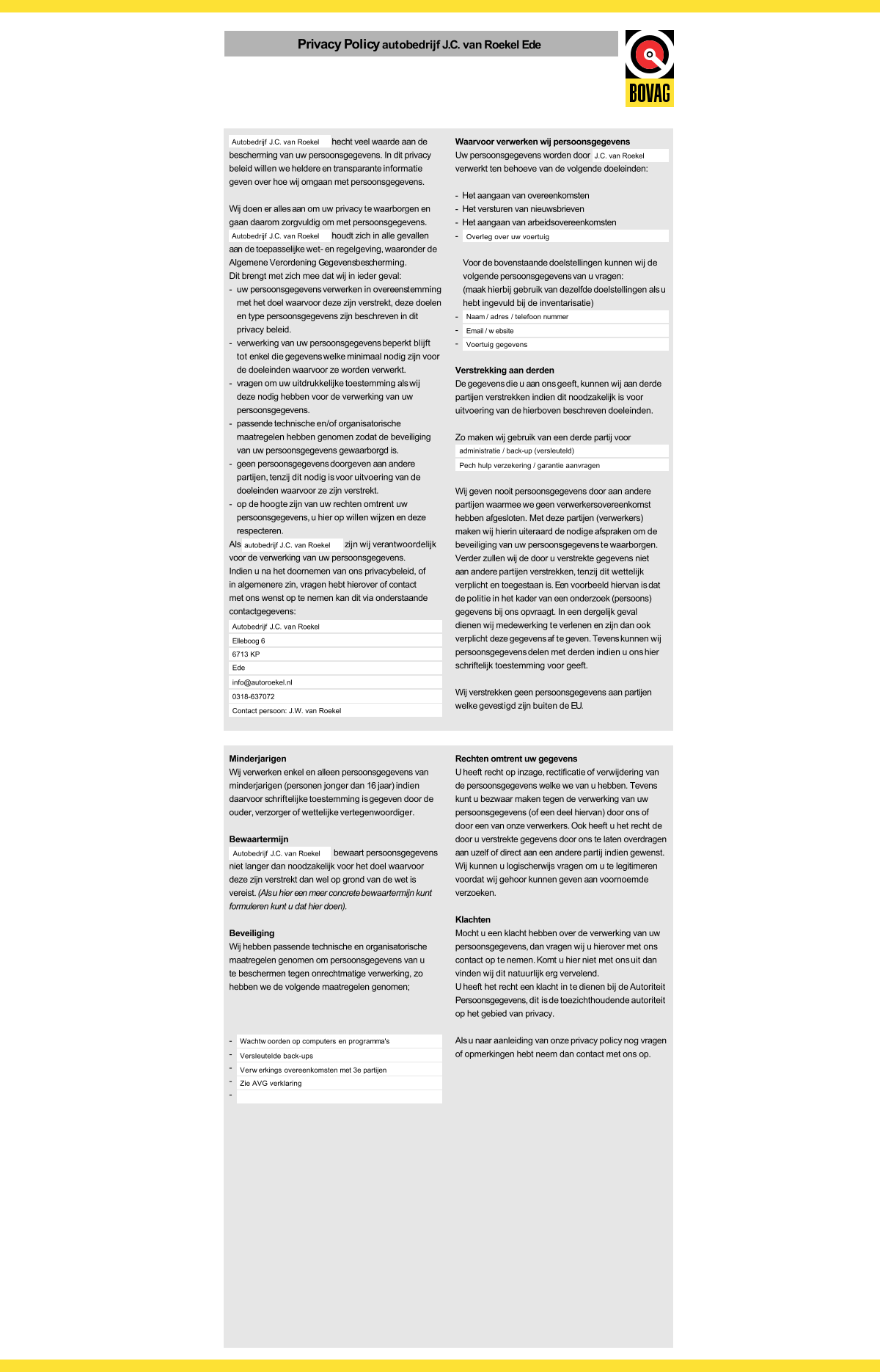 Privacy Policyautobedrijf J.C. van Roekel Ede hecht veel waarde aan de bescherming van uw persoonsgegevens. In dit privacy beleid willen we heldere en transparante informatie geven over hoe wij omgaan met persoonsgegevens. Wij doen er alles aan om uw privacy te waarborgen en gaan daarom zorgvuldig om met persoonsgegevens. houdt zich in alle gevallen aan de toepasselijke wet- en regelgeving, waaronder de Algemene Verordening Gegevensbescherming. Dit brengt met zich mee dat wij in ieder geval: - uw persoonsgegevens verwerken in overeenstemming met het doel waarvoor deze zijn verstrekt, deze doelen en type persoonsgegevens zijn beschreven in dit privacy beleid. - verwerking van uw persoonsgegevens beperkt blijft tot enkel die gegevens welke minimaal nodig zijn voor de doeleinden waarvoor ze worden verwerkt. - vragen om uw uitdrukkelijke toestemming als wij deze nodig hebben voor de verwerking van uw persoonsgegevens. - passende technische en/of organisatorische maatregelen hebben genomen zodat de beveiliging van uw persoonsgegevens gewaarborgd is. - geen persoonsgegevens doorgeven aan andere partijen, tenzij dit nodig is voor uitvoering van de doeleinden waarvoor ze zijn verstrekt. - op de hoogte zijn van uw rechten omtrent uw persoonsgegevens, u hier op willen wijzen en deze respecteren. Als                                       z  ij n    w  i j  v  e  r a ntwoordelijk voor de verwerking van uw persoonsgegevens. Indien u na het doornemen van ons privacybeleid, of in algemenere zin, vragen hebt hierover of contact met ons wenst op te nemen kan dit via onderstaande contactgegevens: Waarvoor verwerken wij persoonsgegevens Uw persoonsgegevens worden door verwerkt ten behoeve van de volgende doeleinden: -  Het aangaan van overeenkomsten -  Het versturen van nieuwsbrieven -  Het aangaan van arbeidsovereenkomsten - Voor de bovenstaande doelstellingen kunnen wij de volgende persoonsgegevens van u vragen: (maak hierbij gebruik van dezelfde doelstellingen als u hebt ingevuld bij de inventarisatie) - - - Verstrekking aan derden De gegevens die u aan ons geeft, kunnen wij aan derde partijen verstrekken indien dit noodzakelijk is voor uitvoering van de hierboven beschreven doeleinden. Zo maken wij gebruik van een derde partij voor Wij geven nooit persoonsgegevens door aan andere partijen waarmee we geen verwerkersovereenkomst hebben afgesloten. Met deze partijen (verwerkers) maken wij hierin uiteraard de nodige afspraken om de beveiliging van uw persoonsgegevens te waarborgen. Verder zullen wij de door u verstrekte gegevens niet aan andere partijen verstrekken, tenzij dit wettelijk verplicht en toegestaan is. Een voorbeeld hiervan is dat de politie in het kader van een onderzoek (persoons) gegevens bij ons opvraagt. In een dergelijk geval dienen wij medewerking te verlenen en zijn dan ook verplicht deze gegevens af te geven. Tevens kunnen wij persoonsgegevens delen met derden indien u ons hier schriftelijk toestemming voor geeft. Wij verstrekken geen persoonsgegevens aan partijen welke gevestigd zijn buiten de EU. Autobedrijf J.C. van Roekel Autobedrijf J.C. van Roekel autobedrijf J.C. van Roekel Autobedrijf J.C. van Roekel administratie / back-up (versleuteld) Elleboog 6 6713 KP Ede info@autoroekel.nl 0318-637072 Contact persoon: J.W. van Roekel J.C. van Roekel Overleg over uw voertuig Naam / adres / telefoon nummer Email / w ebsite Voertuig gegevens Pech hulp verzekering / garantie aanvragen Minderjarigen Wij verwerken enkel en alleen persoonsgegevens van minderjarigen (personen jonger dan 16 jaar) indien daarvoor schriftelijke toestemming is gegeven door de ouder, verzorger of wettelijke vertegenwoordiger. Bewaartermijn bewaart persoonsgegevens niet langer dan noodzakelijk voor het doel waarvoor deze zijn verstrekt dan wel op grond van de wet is vereist. (Als u hier een meer concrete bewaartermijn kunt formuleren kunt u dat hier doen). Beveiliging Wij hebben passende technische en organisatorische maatregelen genomen om persoonsgegevens van u te beschermen tegen onrechtmatige verwerking, zo hebben we de volgende maatregelen genomen; - - - - - Rechten omtrent uw gegevens U heeft recht op inzage, rectificatie of verwijdering van de persoonsgegevens welke we van u hebben. Tevens kunt u bezwaar maken tegen de verwerking van uw persoonsgegevens (of een deel hiervan) door ons of door een van onze verwerkers. Ook heeft u het recht de door u verstrekte gegevens door ons te laten overdragen aan uzelf of direct aan een andere partij indien gewenst. Wij kunnen u logischerwijs vragen om u te legitimeren voordat wij gehoor kunnen geven aan voornoemde verzoeken. Klachten Mocht u een klacht hebben over de verwerking van uw persoonsgegevens, dan vragen wij u hierover met ons contact op te nemen. Komt u hier niet met ons uit dan vinden wij dit natuurlijk erg vervelend. U heeft het recht een klacht in te dienen bij de Autoriteit Persoonsgegevens, dit is de toezichthoudende autoriteit op het gebied van privacy. Als u naar aanleiding van onze privacy policy nog vragen of opmerkingen hebt neem dan contact met ons op. Autobedrijf J.C. van Roekel Wachtw oorden op computers en programma's Versleutelde back-ups Verw erkings overeenkomsten met 3e partijen Zie AVG verklaring