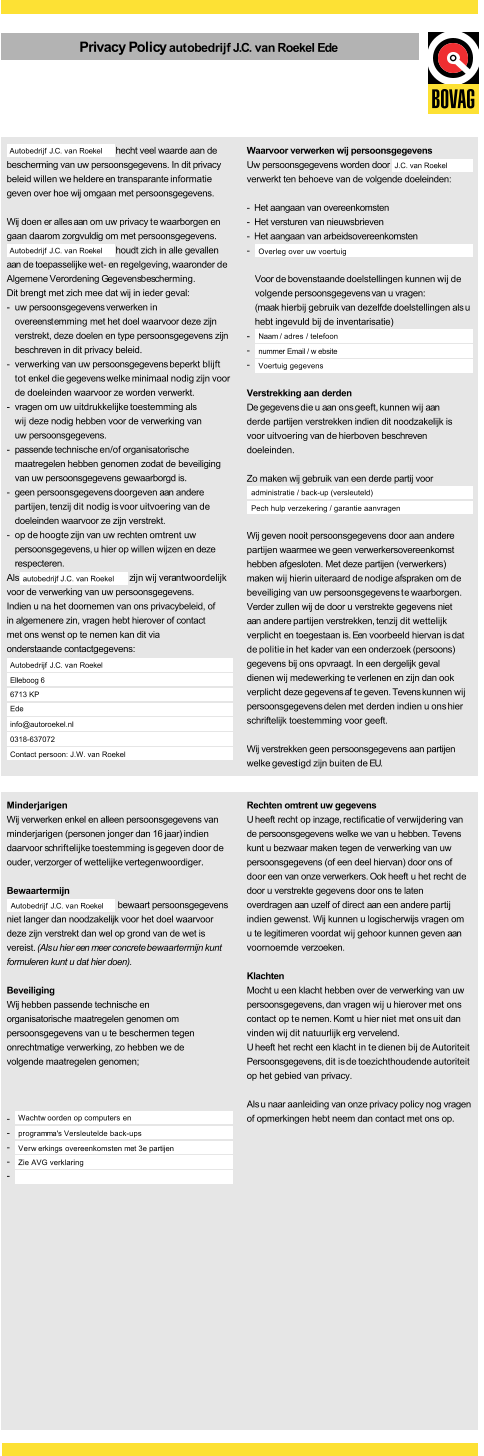 Privacy Policyautobedrijf J.C. van Roekel Ede hecht veel waarde aan de bescherming van uw persoonsgegevens. In dit privacy beleid willen we heldere en transparante informatie geven over hoe wij omgaan met persoonsgegevens. Wij doen er alles aan om uw privacy te waarborgen en gaan daarom zorgvuldig om met persoonsgegevens. houdt zich in alle gevallen aan de toepasselijke wet- en regelgeving, waaronder de Algemene Verordening Gegevensbescherming. Dit brengt met zich mee dat wij in ieder geval: - uw persoonsgegevens verwerken in overeenstemming met het doel waarvoor deze zijn verstrekt, deze doelen en type persoonsgegevens zijn beschreven in dit privacy beleid. - verwerking van uw persoonsgegevens beperkt blijft tot enkel die gegevens welke minimaal nodig zijn voor de doeleinden waarvoor ze worden verwerkt. - vragen om uw uitdrukkelijke toestemming als wij deze nodig hebben voor de verwerking van uw persoonsgegevens. - passende technische en/of organisatorische maatregelen hebben genomen zodat de beveiliging van uw persoonsgegevens gewaarborgd is. - geen persoonsgegevens doorgeven aan andere partijen, tenzij dit nodig is voor uitvoering van de doeleinden waarvoor ze zijn verstrekt. - op de hoogte zijn van uw rechten omtrent uw persoonsgegevens, u hier op willen wijzen en deze respecteren. Als                                       z  ij n    w  i j  v  e  r a ntwoordelijk voor de verwerking van uw persoonsgegevens. Indien u na het doornemen van ons privacybeleid, of in algemenere zin, vragen hebt hierover of contact met ons wenst op te nemen kan dit via onderstaande contactgegevens: Waarvoor verwerken wij persoonsgegevens Uw persoonsgegevens worden door verwerkt ten behoeve van de volgende doeleinden: -  Het aangaan van overeenkomsten -  Het versturen van nieuwsbrieven -  Het aangaan van arbeidsovereenkomsten - Voor de bovenstaande doelstellingen kunnen wij de volgende persoonsgegevens van u vragen: (maak hierbij gebruik van dezelfde doelstellingen als u hebt ingevuld bij de inventarisatie) - - - Verstrekking aan derden De gegevens die u aan ons geeft, kunnen wij aan derde partijen verstrekken indien dit noodzakelijk is voor uitvoering van de hierboven beschreven doeleinden. Zo maken wij gebruik van een derde partij voor Wij geven nooit persoonsgegevens door aan andere partijen waarmee we geen verwerkersovereenkomst hebben afgesloten. Met deze partijen (verwerkers) maken wij hierin uiteraard de nodige afspraken om de beveiliging van uw persoonsgegevens te waarborgen. Verder zullen wij de door u verstrekte gegevens niet aan andere partijen verstrekken, tenzij dit wettelijk verplicht en toegestaan is. Een voorbeeld hiervan is dat de politie in het kader van een onderzoek (persoons) gegevens bij ons opvraagt. In een dergelijk geval dienen wij medewerking te verlenen en zijn dan ook verplicht deze gegevens af te geven. Tevens kunnen wij persoonsgegevens delen met derden indien u ons hier schriftelijk toestemming voor geeft. Wij verstrekken geen persoonsgegevens aan partijen welke gevestigd zijn buiten de EU. Autobedrijf J.C. van Roekel Autobedrijf J.C. van Roekel autobedrijf J.C. van Roekel Autobedrijf J.C. van Roekel administratie / back-up (versleuteld) Elleboog 6 6713 KP Ede info@autoroekel.nl 0318-637072 Contact persoon: J.W. van Roekel J.C. van Roekel Overleg over uw voertuig Naam / adres / telefoon nummer Email / w ebsite Voertuig gegevens Pech hulp verzekering / garantie aanvragen Minderjarigen Wij verwerken enkel en alleen persoonsgegevens van minderjarigen (personen jonger dan 16 jaar) indien daarvoor schriftelijke toestemming is gegeven door de ouder, verzorger of wettelijke vertegenwoordiger. Bewaartermijn bewaart persoonsgegevens niet langer dan noodzakelijk voor het doel waarvoor deze zijn verstrekt dan wel op grond van de wet is vereist. (Als u hier een meer concrete bewaartermijn kunt formuleren kunt u dat hier doen). Beveiliging Wij hebben passende technische en organisatorische maatregelen genomen om persoonsgegevens van u te beschermen tegen onrechtmatige verwerking, zo hebben we de volgende maatregelen genomen; - - - - - Rechten omtrent uw gegevens U heeft recht op inzage, rectificatie of verwijdering van de persoonsgegevens welke we van u hebben. Tevens kunt u bezwaar maken tegen de verwerking van uw persoonsgegevens (of een deel hiervan) door ons of door een van onze verwerkers. Ook heeft u het recht de door u verstrekte gegevens door ons te laten overdragen aan uzelf of direct aan een andere partij indien gewenst. Wij kunnen u logischerwijs vragen om u te legitimeren voordat wij gehoor kunnen geven aan voornoemde verzoeken. Klachten Mocht u een klacht hebben over de verwerking van uw persoonsgegevens, dan vragen wij u hierover met ons contact op te nemen. Komt u hier niet met ons uit dan vinden wij dit natuurlijk erg vervelend. U heeft het recht een klacht in te dienen bij de Autoriteit Persoonsgegevens, dit is de toezichthoudende autoriteit op het gebied van privacy. Als u naar aanleiding van onze privacy policy nog vragen of opmerkingen hebt neem dan contact met ons op. Autobedrijf J.C. van Roekel Wachtw oorden op computers en programma's Versleutelde back-ups Verw erkings overeenkomsten met 3e partijen Zie AVG verklaring