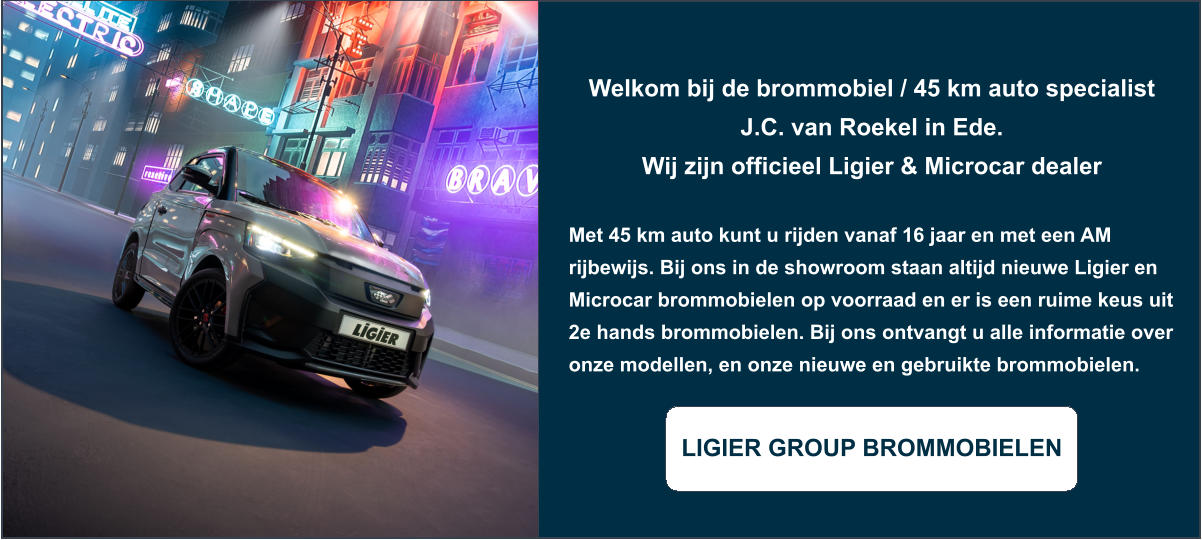 Welkom bij de brommobiel / 45 km auto specialist J.C. van Roekel in Ede. Wij zijn officieel Ligier & Microcar dealer  Met 45 km auto kunt u rijden vanaf 16 jaar en met een AM rijbewijs. Bij ons in de showroom staan altijd nieuwe Ligier en Microcar brommobielen op voorraad en er is een ruime keus uit 2e hands brommobielen. Bij ons ontvangt u alle informatie over onze modellen, en onze nieuwe en gebruikte brommobielen.  LIGIER GROUP BROMMOBIELEN