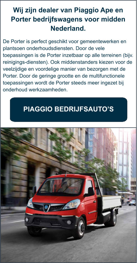 Wij zijn dealer van Piaggio Ape en Porter bedrijfswagens voor midden Nederland.   De Porter is perfect geschikt voor gemeentewerken en plantsoen onderhoudsdiensten. Door de vele toepassingen is de Porter inzetbaar op alle terreinen (bijv. reinigings-diensten). Ook middenstanders kiezen voor de veelzijdige en voordelige manier van bezorgen met de Porter. Door de geringe grootte en de multifunctionele toepassingen wordt de Porter steeds meer ingezet bij onderhoud werkzaamheden.     PIAGGIO BEDRIJFSAUTO’S