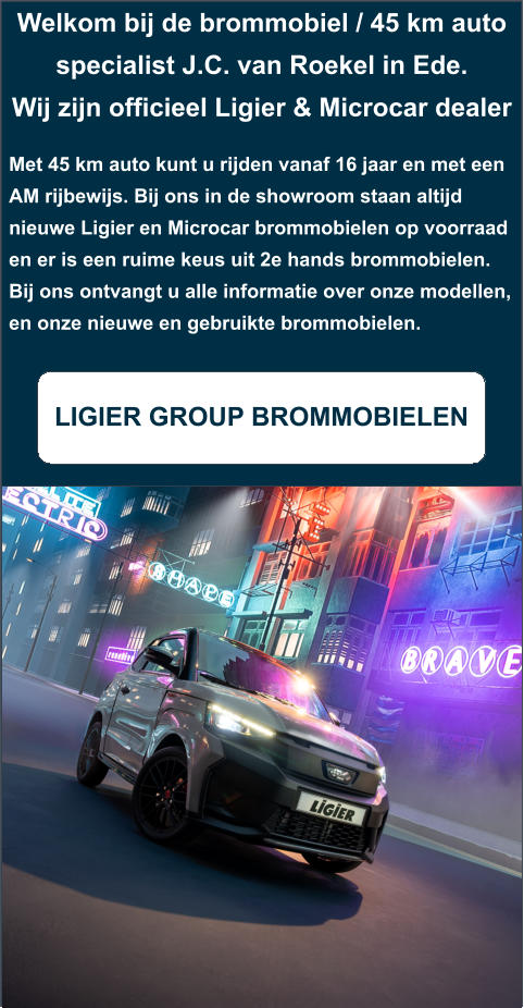 Welkom bij de brommobiel / 45 km auto specialist J.C. van Roekel in Ede. Wij zijn officieel Ligier & Microcar dealer  Met 45 km auto kunt u rijden vanaf 16 jaar en met een AM rijbewijs. Bij ons in de showroom staan altijd nieuwe Ligier en Microcar brommobielen op voorraad en er is een ruime keus uit 2e hands brommobielen. Bij ons ontvangt u alle informatie over onze modellen, en onze nieuwe en gebruikte brommobielen.  LIGIER GROUP BROMMOBIELEN
